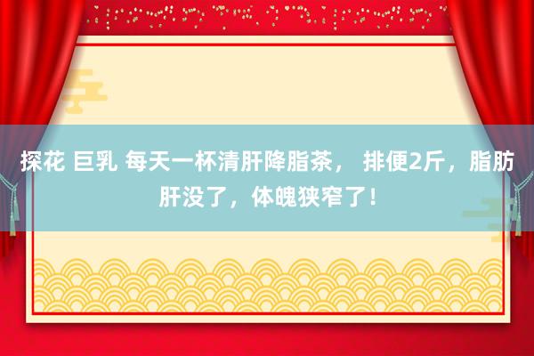 探花 巨乳 每天一杯清肝降脂茶， 排便2斤，脂肪肝没了，体魄狭窄了！