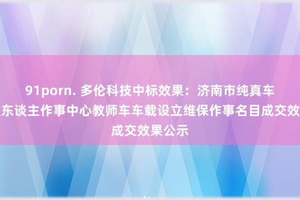 91porn. 多伦科技中标效果：济南市纯真车和驾驶东谈主作事中心教师车车载设立维保作事名目成交效果公示