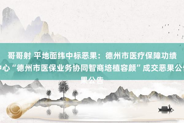 哥哥射 平地面纬中标恶果：德州市医疗保障功绩中心“德州市医保业务协同智商培植容颜”成交恶果公告