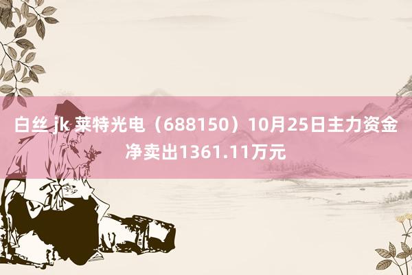 白丝 jk 莱特光电（688150）10月25日主力资金净卖出1361.11万元