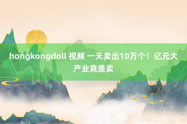 hongkongdoll 视频 一天卖出10万个！亿元大产业竟是卖