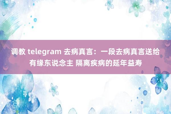 调教 telegram 去病真言：一段去病真言送给有缘东说念主 隔离疾病的延年益寿