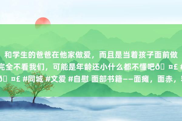 和学生的爸爸在他家做爱，而且是当着孩子面前做爱，太刺激了，孩子完全不看我们，可能是年龄还小什么都不懂吧🤣 #同城 #文爱 #自慰 面部书籍——面瘫，面赤，粉刺（经方医案）