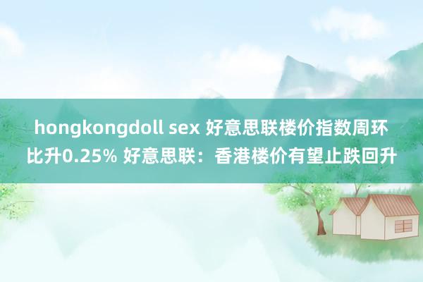 hongkongdoll sex 好意思联楼价指数周环比升0.25% 好意思联：香港楼价有望止跌回升