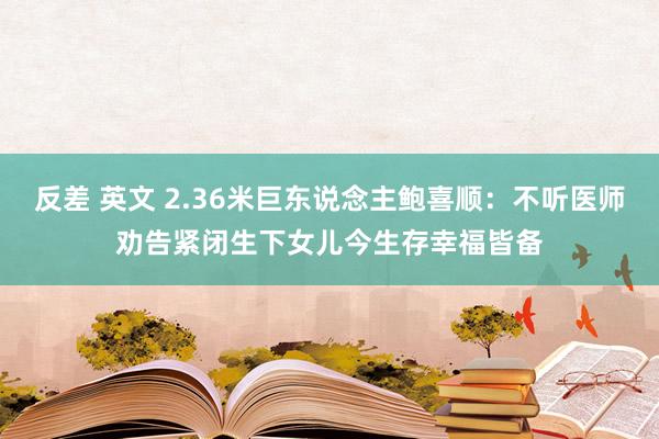 反差 英文 2.36米巨东说念主鲍喜顺：不听医师劝告紧闭生下女儿今生存幸福皆备