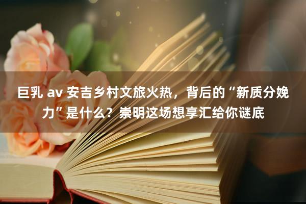 巨乳 av 安吉乡村文旅火热，背后的“新质分娩力”是什么？崇明这场想享汇给你谜底