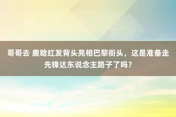 哥哥去 鹿晗红发背头亮相巴黎街头，这是准备走先锋达东说念主路子了吗？