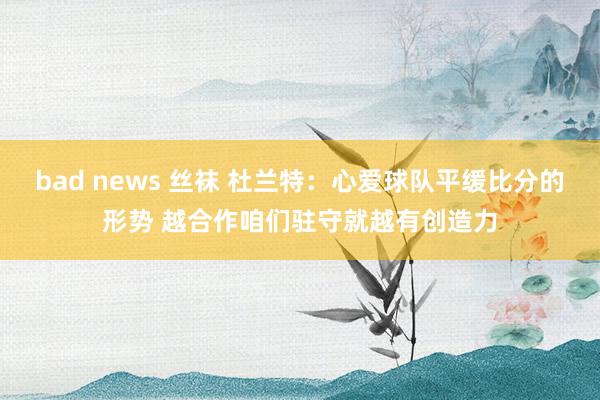 bad news 丝袜 杜兰特：心爱球队平缓比分的形势 越合作咱们驻守就越有创造力