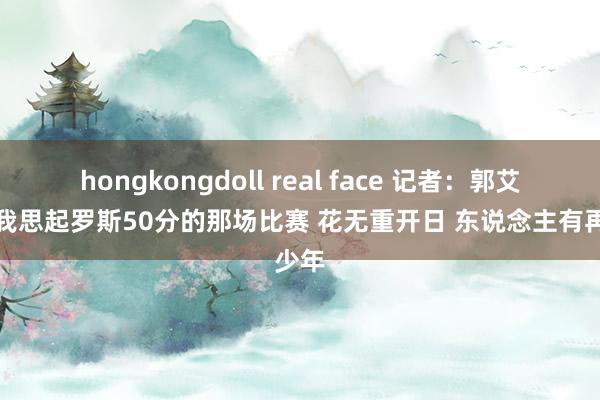 hongkongdoll real face 记者：郭艾伦让我思起罗斯50分的那场比赛 花无重开日 东说念主有再少年