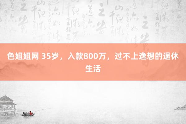 色姐姐网 35岁，入款800万，过不上逸想的退休生活