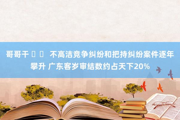 哥哥干 		 不高洁竞争纠纷和把持纠纷案件逐年攀升 广东客岁审结数约占天下20%