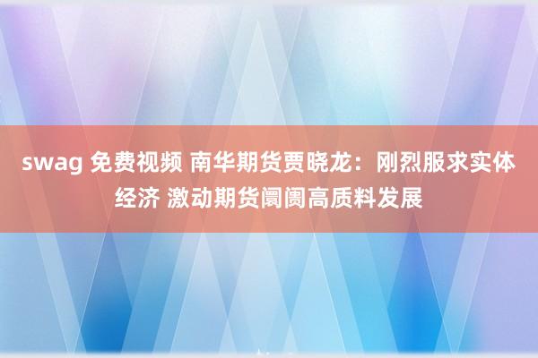 swag 免费视频 南华期货贾晓龙：刚烈服求实体经济 激动期货阛阓高质料发展