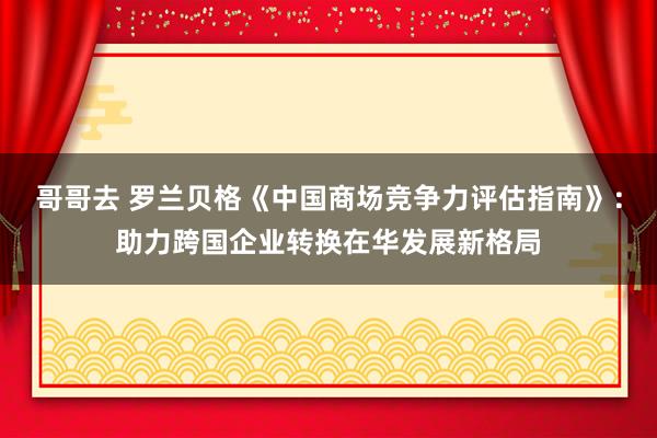 哥哥去 罗兰贝格《中国商场竞争力评估指南》：助力跨国企业转换在华发展新格局