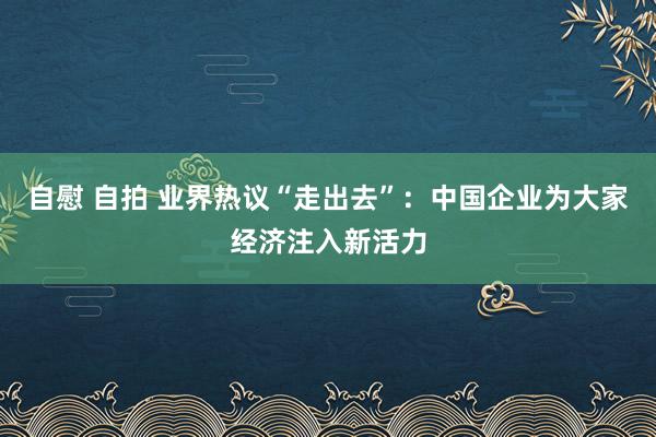 自慰 自拍 业界热议“走出去”：中国企业为大家经济注入新活力