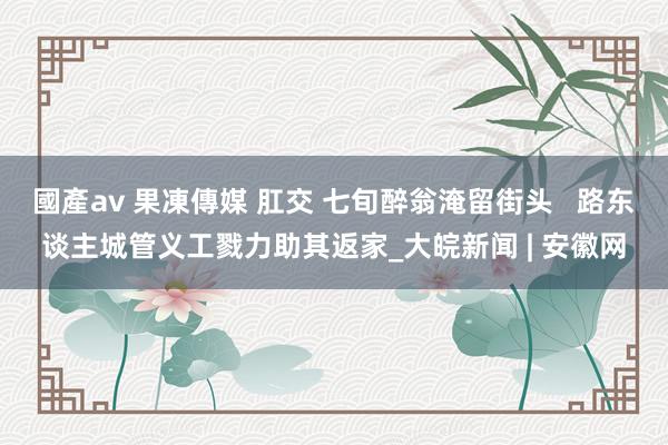 國產av 果凍傳媒 肛交 七旬醉翁淹留街头   路东谈主城管义工戮力助其返家_大皖新闻 | 安徽网