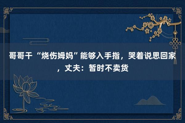 哥哥干 “烧伤姆妈”能够入手指，哭着说思回家，丈夫：暂时不卖货