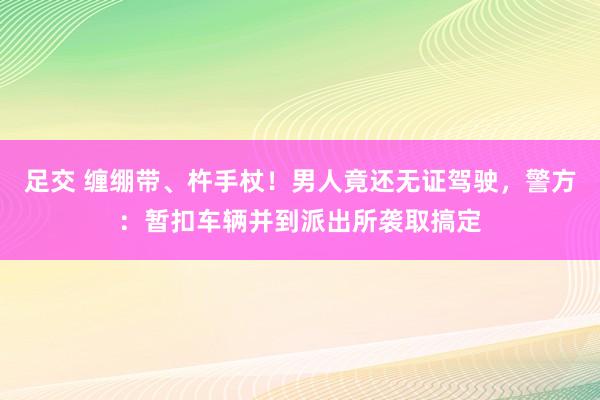 足交 缠绷带、杵手杖！男人竟还无证驾驶，警方：暂扣车辆并到派出所袭取搞定