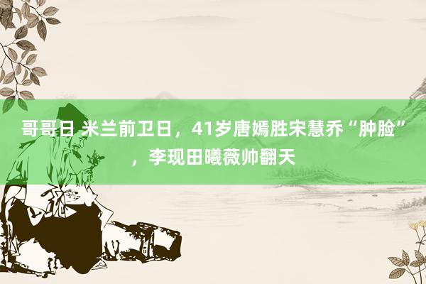 哥哥日 米兰前卫日，41岁唐嫣胜宋慧乔“肿脸”，李现田曦薇帅翻天