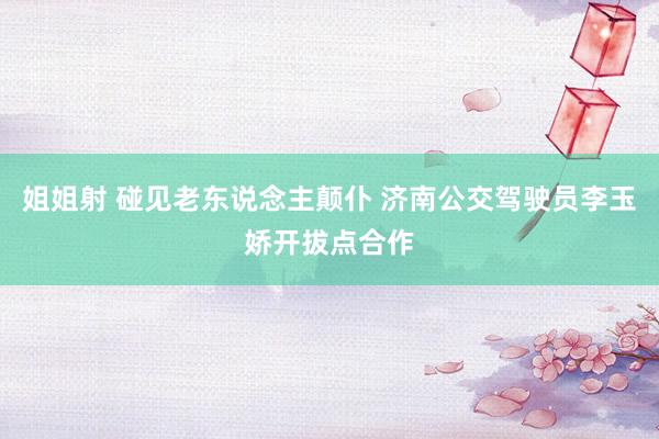 姐姐射 碰见老东说念主颠仆 济南公交驾驶员李玉娇开拔点合作