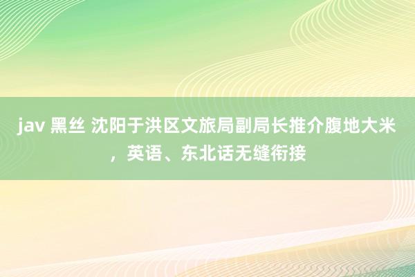 jav 黑丝 沈阳于洪区文旅局副局长推介腹地大米，英语、东北话无缝衔接