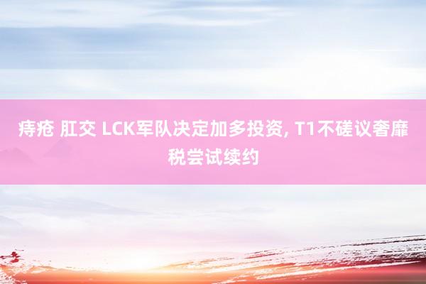 痔疮 肛交 LCK军队决定加多投资， T1不磋议奢靡税尝试续约