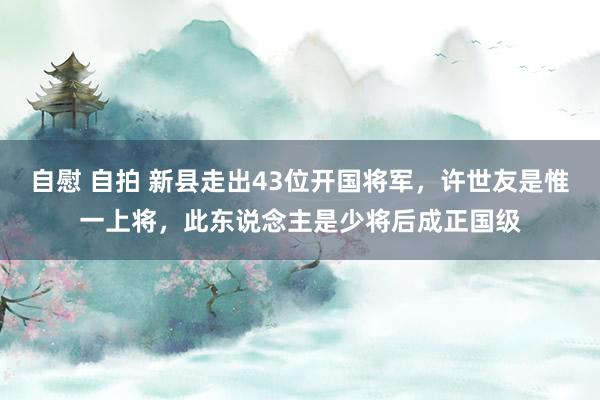 自慰 自拍 新县走出43位开国将军，许世友是惟一上将，此东说念主是少将后成正国级