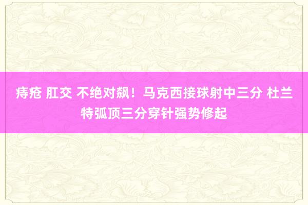 痔疮 肛交 不绝对飙！马克西接球射中三分 杜兰特弧顶三分穿针强势修起