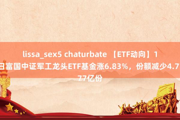 lissa_sex5 chaturbate 【ETF动向】11月5日富国中证军工龙头ETF基金涨6.83%，份额减少4.77亿份