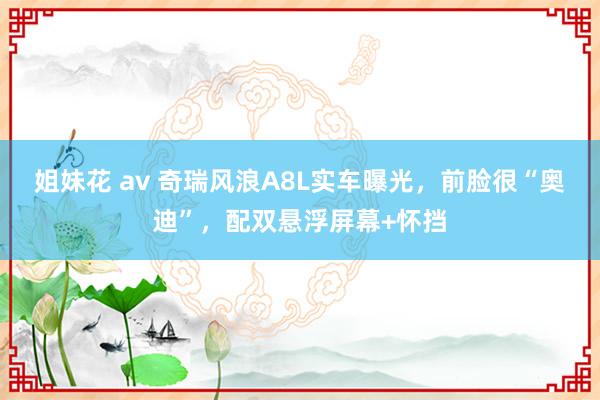 姐妹花 av 奇瑞风浪A8L实车曝光，前脸很“奥迪”，配双悬浮屏幕+怀挡