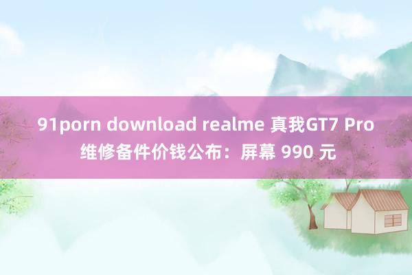 91porn download realme 真我GT7 Pro 维修备件价钱公布：屏幕 990 元