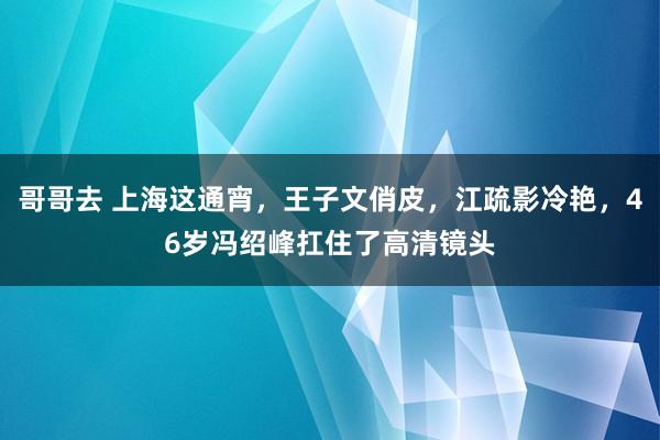 哥哥去 上海这通宵，王子文俏皮，江疏影冷艳，46岁冯绍峰扛住了高清镜头