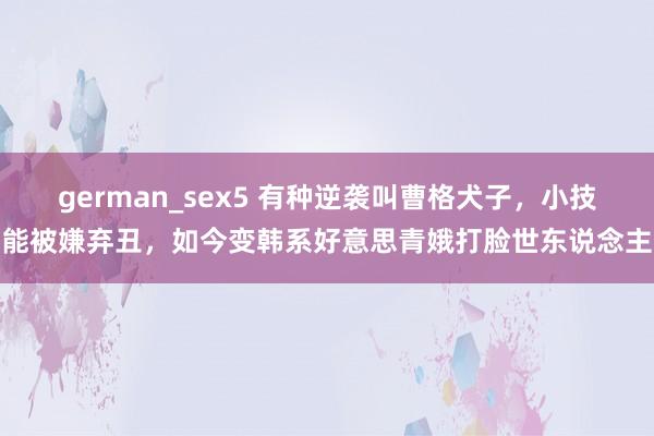 german_sex5 有种逆袭叫曹格犬子，小技能被嫌弃丑，如今变韩系好意思青娥打脸世东说念主