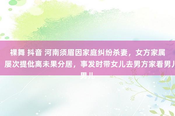 裸舞 抖音 河南须眉因家庭纠纷杀妻，女方家属：屡次提仳离未果分居，事发时带女儿去男方家看男儿