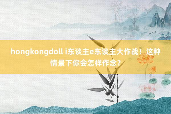 hongkongdoll i东谈主e东谈主大作战！这种情景下你会怎样作念？