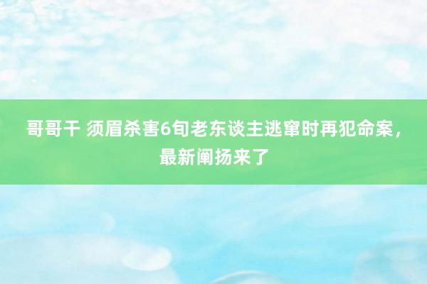 哥哥干 须眉杀害6旬老东谈主逃窜时再犯命案，最新阐扬来了