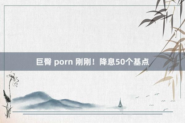 巨臀 porn 刚刚！降息50个基点