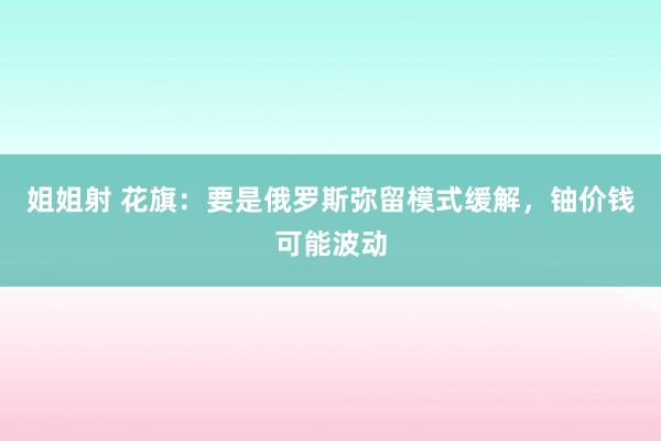 姐姐射 花旗：要是俄罗斯弥留模式缓解，铀价钱可能波动