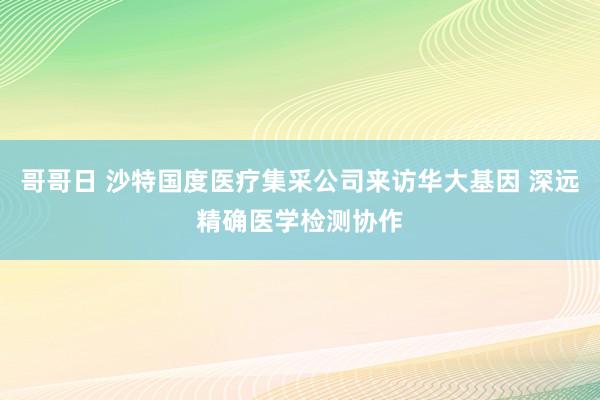 哥哥日 沙特国度医疗集采公司来访华大基因 深远精确医学检测协作