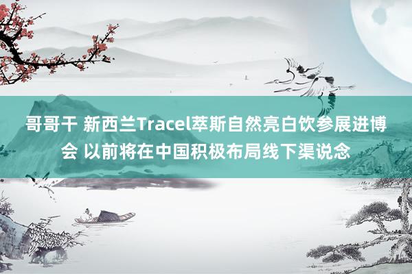 哥哥干 新西兰Tracel萃斯自然亮白饮参展进博会 以前将在中国积极布局线下渠说念