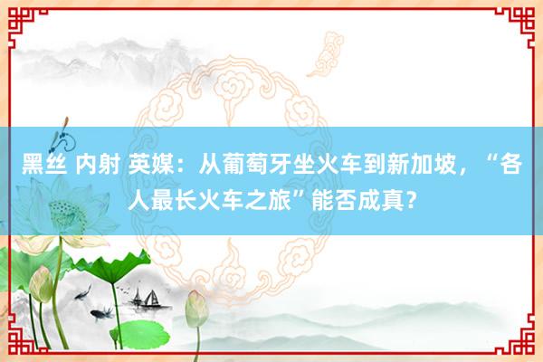 黑丝 内射 英媒：从葡萄牙坐火车到新加坡，“各人最长火车之旅”能否成真？