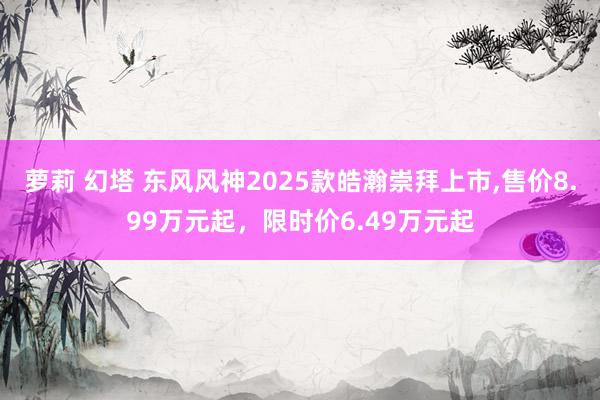 萝莉 幻塔 东风风神2025款皓瀚崇拜上市，售价8.99万元起，限时价6.49万元起