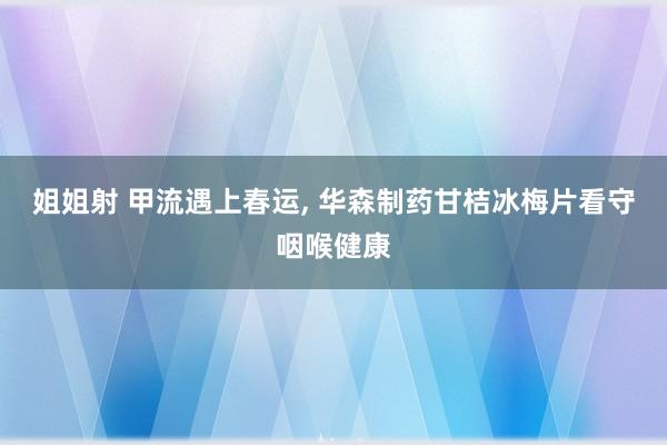 姐姐射 甲流遇上春运， 华森制药甘桔冰梅片看守咽喉健康