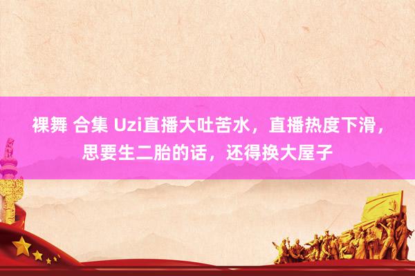 裸舞 合集 Uzi直播大吐苦水，直播热度下滑，思要生二胎的话，还得换大屋子