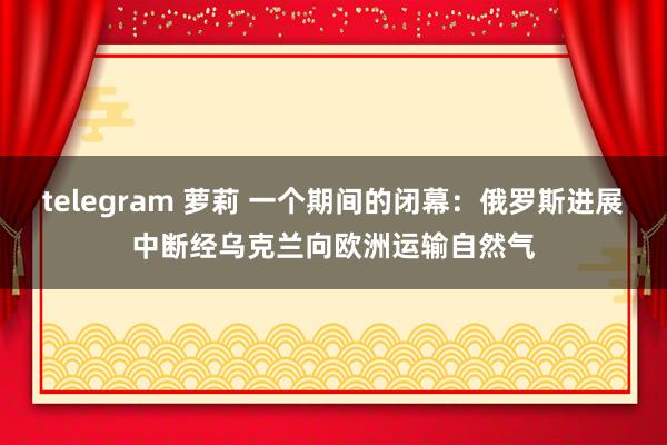 telegram 萝莉 一个期间的闭幕：俄罗斯进展中断经乌克兰向欧洲运输自然气