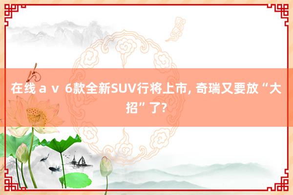 在线ａｖ 6款全新SUV行将上市， 奇瑞又要放“大招”了?