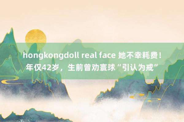 hongkongdoll real face 她不幸耗费！年仅42岁，生前曾劝寰球“引认为戒”