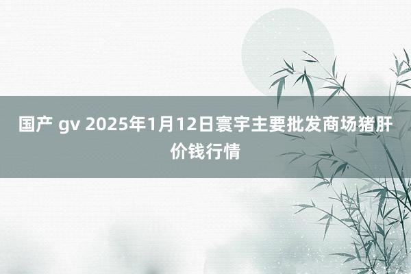 国产 gv 2025年1月12日寰宇主要批发商场猪肝价钱行情