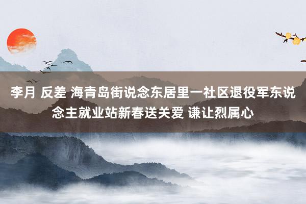 李月 反差 海青岛街说念东居里一社区退役军东说念主就业站新春送关爱 谦让烈属心