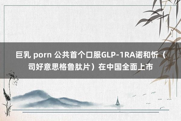 巨乳 porn 公共首个口服GLP-1RA诺和忻（司好意思格鲁肽片）在中国全面上市