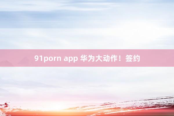 91porn app 华为大动作！签约